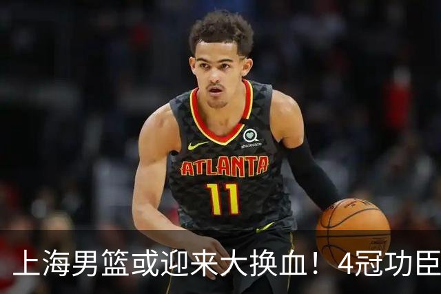 上海男篮或迎来大换血！4冠功臣体面告别？张镇麟将锁定D类合同